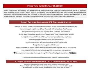 Prime Time Junior Partner $5,000.00
This is no ordinary sponsorship. It is an exceptional opportunity to be a part of something really special. It is PRIME
TIME exposure of your product and/or services. It is a highly effective way to associate your company with an awesome
event with incredible significance and influence. It is a great opportunity to generate visibility and awareness of your
important brand messages in an intentionally identifiable and controlled environment. Only four available.


                         BRAND EXPOSURE, INTEGRATION, VIP FEATURES & BENEFITS
               Branding on all print collateral: marketing announcements, on-site customized hospitality items, etc.
                        Corporate Logo & hyperlink on Official Website & Official FaceBook Web Presence
                           Recognition and exposure in post coverage: Print, Electronic, Press Releases
                     Meet & Greet, Photo Opps with 2011 Pro Football Hall of Fame Inductee Deion Sanders
                         Four (4) VIP Invites with Private VIP Entry for special guests / clients / employees
                                        Reserved, prepped VIP table seating with bottle service
                                  Commemorative Item & Personalized Autographed Paraphernalia
                                                 Recognition from stage by celebrity hosts
                 Product Giveaway to all VVIP guests; sampling opportunities for all guests (100-125 pieces required)
                          Pre- and post fulfillment reports including all ROI measurement and validation
                 Community reinvestment and outreach through The Prime Time Sports Association: PRICELESS

                          *5-star hotel accommodations available upon request at partner’s additional expense.


                TO SECURE YOUR PARTNERSHIP PACKAGE, CALL ECONUEL INGRAM | 404.731.6465.
                                Sponsorship offers subject to change without notice. Limitations and exclusions apply.
                       All sponsorship benefits will vary based on the package selected as well as availability at time of offer.
                              All or a portion of this transaction may be tax deductible. Please consult your Tax Advisor.
 