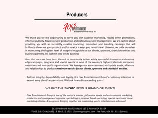 Producers



We thank you for the opportunity to serve you with superior marketing, results-driven promotions,
effective publicity, flawless event production and meticulous event management. We are excited about
providing you with an incredibly creative marketing, promotion and branding campaign that will
brilliantly showcase your product and/or service in ways you never knew! Likewise, we pride ourselves
in maintaining the highest level of integrity imaginable to our clients, sponsors, charitable entities and
business partners. It’s just the way we do business!

Over the years, we have been blessed to consistently deliver wildly successful, innovative and cutting
edge campaigns, programs and special events to some of the country’s high-end clientele, corporate
executives and non-profit organizations. We leverage our entertainment and sports assets, alliances
and relationships to produce maximum results for our clients, sponsors and charitable entities.


 Built on integrity, dependability and loyalty, it is Foxx Entertainment Group’s customary intention to
 exceed every client’s expectations. We look forward to exceeding yours!


                   WE PUT THE ‘WOW’ IN YOUR BRAND OR EVENT!
 Foxx Entertainment Group is one of the nation’s premier, full service sports and entertainment marketing,
 production and management agencies, specializing in personal brand marketing, special events and cause
 marketing initiatives & programs. Bringing together and maximizing sports, entertainment and cause!


                        2625 Piedmont Road |Suite 56-115 | Atlanta GA 30324
    TF 866.216.FOXX (3699) | F 888.822.1735 | foxxentgroupinc.com |Tee Foxx, 404.791.6525 (direct)
 