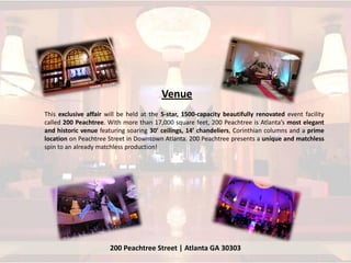 Venue
This exclusive affair will be held at the 5-star, 1500-capacity beautifully renovated event facility
called 200 Peachtree. With more than 17,000 square feet, 200 Peachtree is Atlanta’s most elegant
and historic venue featuring soaring 30’ ceilings, 14’ chandeliers, Corinthian columns and a prime
location on Peachtree Street in Downtown Atlanta. 200 Peachtree presents a unique and matchless
spin to an already matchless production!




                       200 Peachtree Street | Atlanta GA 30303
 