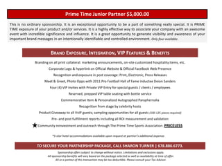 Prime Time Junior Partner $5,000.00
This is no ordinary sponsorship. It is an exceptional opportunity to be a part of something really special. It is PRIME
TIME exposure of your product and/or services. It is a highly effective way to associate your company with an awesome
event with incredible significance and influence. It is a great opportunity to generate visibility and awareness of your
important brand messages in an intentionally identifiable and controlled environment. Only four available.


                         BRAND EXPOSURE, INTEGRATION, VIP FEATURES & BENEFITS
               Branding on all print collateral: marketing announcements, on-site customized hospitality items, etc.
                        Corporate Logo & hyperlink on Official Website & Official FaceBook Web Presence
                           Recognition and exposure in post coverage: Print, Electronic, Press Releases
                     Meet & Greet, Photo Opps with 2011 Pro Football Hall of Fame Inductee Deion Sanders
                         Four (4) VIP Invites with Private VIP Entry for special guests / clients / employees
                                        Reserved, prepped VIP table seating with bottle service
                                  Commemorative Item & Personalized Autographed Paraphernalia
                                                 Recognition from stage by celebrity hosts
                 Product Giveaway to all VvIP guests; sampling opportunities for all guests (100-125 pieces required)
                          Pre- and post fulfillment reports including all ROI measurement and validation
                 Community reinvestment and outreach through The Prime Time Sports Association: PRICELESS

                          *5-star hotel accommodations available upon request at partner’s additional expense.


                TO SECURE YOUR PARTNERSHIP PACKAGE, CALL SHARON TURNER | 678.886.6773.
                                Sponsorship offers subject to change without notice. Limitations and exclusions apply.
                       All sponsorship benefits will vary based on the package selected as well as availability at time of offer.
                              All or a portion of this transaction may be tax deductible. Please consult your Tax Advisor.
 
