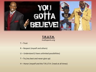 T.R.U.T.H.
                         truthsports.org
T – Trust

R – Respect (myself and others)

U – Understand (I have unlimited possibilities)

T – Try (my best and never give up)

H – Honor (myself and the T.R.U.T.H. Creed at all times)
 