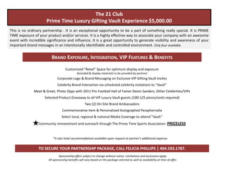 The 21 Club
                      Prime Time Luxury Gifting Vault Experience $5,000.00
This is no ordinary partnership . It is an exceptional opportunity to be a part of something really special. It is PRIME
TIME exposure of your product and/or services. It is a highly effective way to associate your company with an awesome
event with incredible significance and influence. It is a great opportunity to generate visibility and awareness of your
important brand messages in an intentionally identifiable and controlled environment. Only four available.


                         BRAND EXPOSURE, INTEGRATION, VIP FEATURES & BENEFITS

                                    Customized “Retail” Space for optimum display and exposure
                                              (branded & display materials to be provided by partner)
                             Corporate Logo & Brand Messaging on Exclusive VIP Gifting Vault Invites
                              Celebrity Brand Interaction via scheduled celebrity visitations to “Vault”
              Meet & Greet, Photo Opps with 2011 Pro Football Hall of Famer Deion Sanders, Other Celebrities/VIPs
                     Selected Product Giveaway to all VIP Luxury Vault guests (100-125 pieces/units required)
                                                    Two (2) On-Site Brand Ambassadors
                                  Commemorative Item & Personalized Autographed Paraphernalia
                                 Select local, regional & national Media Coverage to attend “Vault”
                 Community reinvestment and outreach through The Prime Time Sports Association: PRICELESS


                          *5-star hotel accommodations available upon request at partner’s additional expense.


                 TO SECURE YOUR PARTNERSHIP PACKAGE, CALL FELICIA PHILLIPS | 404.593.1787.
                               Sponsorship offers subject to change without notice. Limitations and exclusions apply.
                       All sponsorship benefits will vary based on the package selected as well as availability at time of offer.
 