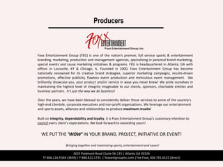 Producers



Foxx Entertainment Group (FEG) is one of the nation’s premier, full service sports & entertainment
branding, marketing, production and management agencies, specializing in personal brand marketing,
special events and cause marketing initiatives & programs. FEG is headquartered in Atlanta, GA with
offices in Louisville, KY & Chicago, IL. Founded in 2000, Foxx Entertainment Group has become
nationally renowned for its creative brand strategies, superior marketing campaigns, results-driven
promotions, effective publicity, flawless event production and meticulous event management. We
brilliantly showcase you, your product and/or service in ways you never knew! We pride ourselves in
maintaining the highest level of integrity imaginable to our clients, sponsors, charitable entities and
business partners. It’s just the way we do business!

Over the years, we have been blessed to consistently deliver these services to some of the country’s
high-end clientele, corporate executives and non-profit organizations. We leverage our entertainment
and sports assets, alliances and relationships to produce maximum results!

Built on integrity, dependability and loyalty, it is Foxx Entertainment Group’s customary intention to
exceed every client’s expectations. We look forward to exceeding yours!


  WE PUT THE ‘WOW’ IN YOUR BRAND, PROJECT, INITIATIVE OR EVENT!

                   Bringing together and maximizing sports, entertainment and cause!

                       2625 Piedmont Road |Suite 56-115 | Atlanta GA 30324
   TF 866.216.FOXX (3699) | F 888.822.1735 | foxxentgroupinc.com |Tee Foxx, 404.791.6525 (direct)
 