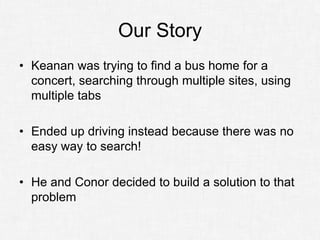 Our Story
• Keanan was trying to find a bus home for a
  concert, searching through multiple sites, using
  multiple tabs

• Ended up driving instead because there was no
  easy way to search!

• He and Conor decided to build a solution to that
  problem
 