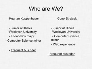 Who are We?
  Keanan Koppenhaver              ConorStrejcek


   - Junior at Illinois      - Junior at Illinois
   Wesleyan University        Wesleyan University
   - Economics major          - Computer Science
- Computer Science minor     minor
                             - Web experience
  - Frequent bus rider
                           - Frequent bus rider
 