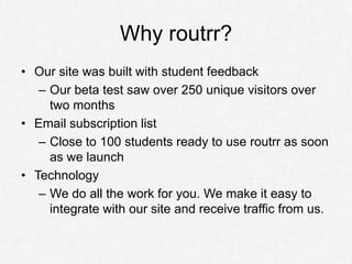 Why routrr?
• Our site was built with student feedback
   – Our beta test saw over 250 unique visitors over
     two months
• Email subscription list
   – Close to 100 students ready to use routrr as soon
     as we launch
• Technology
   – We do all the work for you. We make it easy to
     integrate with our site and receive traffic from us.
 