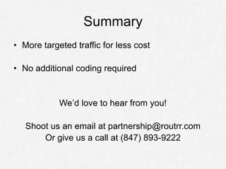 Summary
• More targeted traffic for less cost

• No additional coding required


            We’d love to hear from you!

   Shoot us an email at partnership@routrr.com
       Or give us a call at (847) 893-9222
 