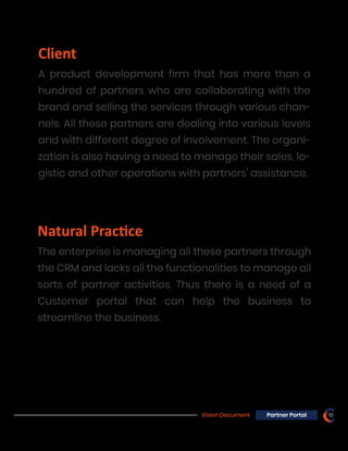 Vision Document 10Partner Portal
Natural Prac�ce
The enterprise is managing all these partners through
the CRM and lacks all the functionalities to manage all
sorts of partner activities. Thus there is a need of a
Customer portal that can help the business to
streamline the business.
Client
A product development firm that has more than a
hundred of partners who are collaborating with the
brand and selling the services through various chan-
nels. All these partners are dealing into various levels
and with different degree of involvement. The organi-
zation is also having a need to manage their sales, lo-
gistic and other operations with partners’ assistance.
 