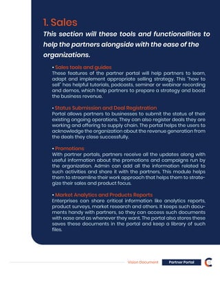 Vision Document Partner Portal 13
1. Sales
This section will these tools and functionalities to
help the partners alongside with the ease of the
organizations.
• Sales tools and guides
These features of the partner portal will help partners to learn,
adapt and implement appropriate selling strategy. This “how to
sell” has helpful tutorials, podcasts, seminar or webinar recording
and demos, which help partners to prepare a strategy and boost
the business revenue.
• Status Submission and Deal Registration
Portal allows partners to businesses to submit the status of their
existing ongoing operations. They can also register deals they are
working and offering to supply chain. The portal helps the users to
acknowledge the organization about the revenue generation from
the deals they close successfully.
• Promotions
With partner portals, partners receive all the updates along with
useful information about the promotions and campaigns run by
the organization. Admin can add all the information related to
such activities and share it with the partners. This module helps
them to streamline their work approach that helps them to strate-
gize their sales and product focus.
• Market Analytics and Products Reports
Enterprises can share critical information like analytics reports,
product surveys, market research and others. It keeps such docu-
ments handy with partners, so they can access such documents
with ease and as whenever they want. The portal also stores these
saves these documents in the portal and keep a library of such
files.
 