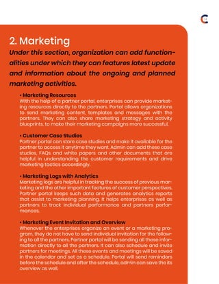• Marketing Resources
With the help of a partner portal, enterprises can provide market-
ing resources directly to the partners. Portal allows organizations
to send marketing content, templates and messages with the
partners. They can also share marketing strategy and activity
blueprints, to make their marketing campaigns more successful.
• Customer Case Studies
Partner portal can store case studies and make it available for the
partner to access it anytime they want. Admin can add these case
studies, FAQs and white papers and other documents that are
helpful in understanding the customer requirements and drive
marketing tactics accordingly.
• Marketing Logs with Analytics
Marketing logs are helpful in tracking the success of previous mar-
keting and the other important features of customer perspectives.
Partner portal keeps such data and generates analytics reports
that assist to marketing planning. It helps enterprises as well as
partners to track individual performance and partners perfor-
mances.
• Marketing Event Invitation and Overview
Whenever the enterprises organize an event or a marketing pro-
gram, they do not have to send individual invitation for the follow-
ing to all the partners. Partner portal will be sending all these infor-
mation directly to all the partners. It can also schedule and invite
partners for meetings. All these events and meetings will be saved
in the calendar and set as a schedule. Portal will send reminders
before the schedule and after the schedule, admin can save the its
overview as well.
2. Marketing
Under this section, organization can add function-
alities under which they can features latest update
and information about the ongoing and planned
marketing activities.
14
 