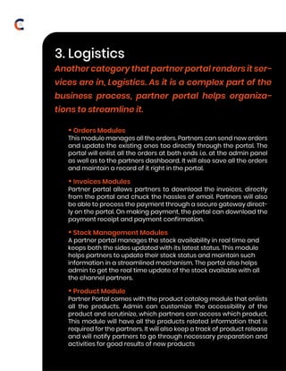 • Orders Modules
This module manages all the orders. Partners can send new orders
and update the existing ones too directly through the portal. The
portal will enlist all the orders at both ends i.e. at the admin panel
as well as to the partners dashboard. It will also save all the orders
and maintain a record of it right in the portal.
• Invoices Modules
Partner portal allows partners to download the invoices, directly
from the portal and chuck the hassles of email. Partners will also
be able to process the payment through a secure gateway direct-
ly on the portal. On making payment, the portal can download the
payment receipt and payment confirmation.
• Stock Management Modules
A partner portal manages the stock availability in real time and
keeps both the sides updated with its latest status. This module
helps partners to update their stock status and maintain such
information in a streamlined mechanism. The portal also helps
admin to get the real time update of the stock available with all
the channel partners.
• Product Module
Partner Portal comes with the product catalog module that enlists
all the products. Admin can customize the accessibility of the
product and scrutinize, which partners can access which product.
This module will have all the products related information that is
required for the partners. It will also keep a track of product release
and will notify partners to go through necessary preparation and
activities for good results of new products
3. Logistics
Another category that partner portal renders it ser-
vices are in, Logistics. As it is a complex part of the
business process, partner portal helps organiza-
tions to streamline it.
Lorem ipsum
15
 
