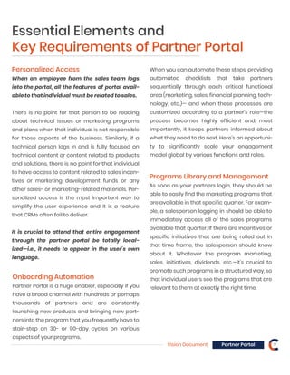Vision Document Partner Portal 17
Personalized Access
When an employee from the sales team logs
into the portal, all the features of portal avail-
able to that individual must be related to sales.
There is no point for that person to be reading
about technical issues or marketing programs
and plans when that individual is not responsible
for those aspects of the business. Similarly, if a
technical person logs in and is fully focused on
technical content or content related to products
and solutions, there is no point for that individual
to have access to content related to sales incen-
tives or marketing development funds or any
other sales- or marketing-related materials. Per-
sonalized access is the most important way to
simplify the user experience and it is a feature
that CRMs often fail to deliver.
It is crucial to attend that entire engagement
through the partner portal be totally local-
ized—i.e., it needs to appear in the user’s own
language.
Onboarding Automation
Partner Portal is a huge enabler, especially if you
have a broad channel with hundreds or perhaps
thousands of partners and are constantly
launching new products and bringing new part-
ners into the program that you frequently have to
stair-step on 30- or 90-day cycles on various
aspects of your programs.
Programs Library and Management
As soon as your partners login, they should be
able to easily find the marketing programs that
are available in that specific quarter. For exam-
ple, a salesperson logging in should be able to
immediately access all of the sales programs
available that quarter. If there are incentives or
specific initiatives that are being rolled out in
that time frame, the salesperson should know
about it. Whatever the program marketing,
sales, initiatives, dividends, etc.—it’s crucial to
promote such programs in a structured way, so
that individual users see the programs that are
relevant to them at exactly the right time.
Essential Elements and
Key Requirements of Partner Portal
When you can automate these steps, providing
automated checklists that take partners
sequentially through each critical functional
area (marketing, sales, financial planning, tech-
nology, etc.)— and when these processes are
customized according to a partner’s role—the
process becomes highly efficient and, most
importantly, it keeps partners informed about
what they need to do next. Here’s an opportuni-
ty to significantly scale your engagement
model global by various functions and roles.
 