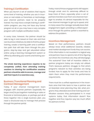 Vision Document Partner Portal 18
Training & Certification
When you launch a set of solutions that require
some level of training, whether you are in insur-
ance or real estate or franchises or technology;
your channel partners need to be properly
trained. You may have a simple training & certifi-
cation program, you may not have any formal
program at all, or you may have a very complex
program with multiple certification tracks.
In every case, however, the partner should be
able to log in and, based on their role and their
own business initiatives, be able to find the proper
training, create a learning path and a certifica-
tion path that will take them through the pro-
grams step-by-step and get educated—either
online using a learning management system or
offline by attending your events and training ses-
sions.
The whole learning experience requires to be
completely unified, from attending training
sessions to clearing the certification sessions
partners should be able to access, manage and
add their inputs in a seamless way.
Incentives Management
Based on their performance, partners should
always know what additional rewards, rebates
and market development funds they can access.
If this information is not revealed in a logical way
and partners have to spend a lot of time figuring
out where the incentives are, they will disengage.
The outcome? Over half of incentive dollars in
partner programs today are simply not utilized.
That’s because partners struggle to find which
programs relevant to their activities are being
funded, how to apply for the funds and how to
claim them when they meet the performance
requirements.
There must be a unified experience in the incen-
tives area that links back to how a partner was
on-boarded, what planning they did, what pro-
grams they attended and what training and cer-
tification sessions they participated in. In most
systems today, that information doesn’t flow
together and thus requires way too much effort
for partners to find.
Business / Functional Planning and
Contract Management
Today, if your channel management team
engages with channel partners (especially the
larger ones) to put together marketing or sales or
financial or technical plans, or perhaps put all of
these together into a single business plan, you
need a structured way to manage that process
through the partner portal.
Today, most of those engagements still happen
through email, and it’s extremely difficult to
keep track of them, especially when a set of
partners transfers over from one channel man-
ager to another. It’s almost impossible for the
new channel manager to get up to speed, and
in many cases the manager actually loses that
engagement. Again, providing a unified experi-
ence through the partner portal is essential to
address the problem.
 