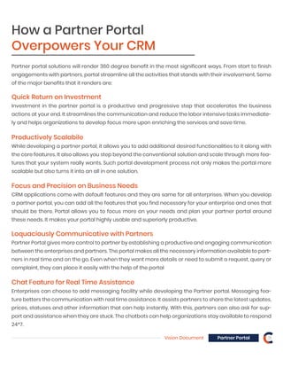 Vision Document Partner Portal 21
Quick Return on Investment
Investment in the partner portal is a productive and progressive step that accelerates the business
actions at your end. It streamlines the communication and reduce the labor intensive tasks immediate-
ly and helps organizations to develop focus more upon enriching the services and save time.
Productively Scalabile
While developing a partner portal, it allows you to add additional desired functionalities to it along with
the core features. It also allows you step beyond the conventional solution and scale through more fea-
tures that your system really wants. Such portal development process not only makes the portal more
scalable but also turns it into an all in one solution.
Partner portal solutions will render 360 degree benefit in the most significant ways. From start to finish
engagements with partners, portal streamline all the activities that stands with their involvement. Some
of the major benefits that it renders are:
How a Partner Portal
Overpowers Your CRM
Focus and Precision on Business Needs
CRM applications come with default features and they are same for all enterprises. When you develop
a partner portal, you can add all the features that you find necessary for your enterprise and ones that
should be there. Portal allows you to focus more on your needs and plan your partner portal around
these needs. It makes your portal highly usable and superiorly productive.
Loquaciously Communicative with Partners
Partner Portal gives more control to partner by establishing a productive and engaging communication
between the enterprises and partners. The portal makes all the necessary information available to part-
ners in real time and on the go. Even when they want more details or need to submit a request, query or
complaint, they can place it easily with the help of the portal
Chat Feature for Real Time Assistance
Enterprises can choose to add messaging facility while developing the Partner portal. Messaging fea-
ture betters the communication with real time assistance. It assists partners to share the latest updates,
prices, statuses and other information that can help instantly. With this, partners can also ask for sup-
port and assistance when they are stuck. The chatbots can help organizations stay available to respond
24*7.
 