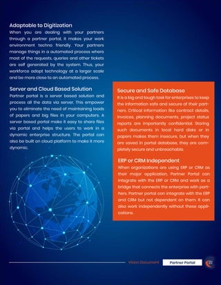 Adaptable to Digitization
When you are dealing with your partners
through a partner portal, it makes your work
environment techno friendly. Your partners
manage things in a automated process where
most of the requests, queries and other tickets
are self generated by the system. Thus, your
workforce adopt technology at a larger scale
and be more close to an automated process.
Server and Cloud Based Solution
Partner portal is a server based solution and
process all the data via server. This empower
you to eliminate the need of maintaining loads
of papers and big files in your computers. A
server based portal make it easy to share files
via portal and helps the users to work in a
dynamic enterprise structure. The portal can
also be built on cloud platform to make it more
dynamic.
Secure and Safe Database
It is a big and tough task for enterprises to keep
the information safe and secure of their part-
ners. Critical information like contract details,
invoices, planning documents, project status
reports are importantly confidential. Storing
such documents in local hard disks or in
papers makes them insecure, but when they
are saved in portal database, they are com-
pletely secure and unbreachable.
ERP or CRM Independent
When organizations are using ERP or CRM as
their major application, Partner Portal can
integrate with the ERP or CRM and work as a
bridge that connects the enterprise with part-
ners. Partner portal can integrate with the ERP
and CRM but not dependent on them. It can
also work independently without these appli-
cations.
Vision Document Partner Portal 22
 