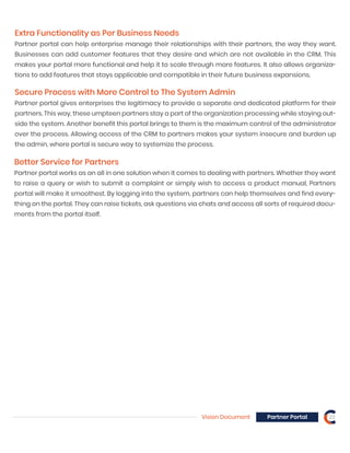Extra Functionality as Per Business Needs
Partner portal can help enterprise manage their relationships with their partners, the way they want.
Businesses can add customer features that they desire and which are not available in the CRM. This
makes your portal more functional and help it to scale through more features. It also allows organiza-
tions to add features that stays applicable and compatible in their future business expansions.
Secure Process with More Control to The System Admin
Vision Document Partner Portal 23
Partner portal gives enterprises the legitimacy to provide a separate and dedicated platform for their
partners. This way, these umpteen partners stay a part of the organization processing while staying out-
side the system. Another benefit this portal brings to them is the maximum control of the administrator
over the process. Allowing access of the CRM to partners makes your system insecure and burden up
the admin, where portal is secure way to systemize the process.
Better Service for Partners
Partner portal works as an all in one solution when it comes to dealing with partners. Whether they want
to raise a query or wish to submit a complaint or simply wish to access a product manual, Partners
portal will make it smoothest. By logging into the system, partners can help themselves and find every-
thing on the portal. They can raise tickets, ask questions via chats and access all sorts of required docu-
ments from the portal itself.
 