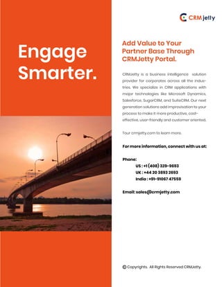 Engage
Smarter.
Add Value to Your
Partner Base Through
CRMJetty Portal.
CRMJetty is a business intelligence solution
provider for corporates across all the indus-
tries. We specialize in CRM applications with
major technologies like Microsoft Dynamics,
Salesforce, SugarCRM, and SuiteCRM. Our next
generation solutions add improvisation to your
process to make it more productive, cost-
effective, user-friendly and customer oriented.
Tour crmjetty.com to learn more.
For more information, connect with us at:
Phone:
US : +1 (408) 329-9693
UK : +44 20 3893 2693
India : +91-91067 47559
Email: sales@crmjetty.com
Copyrights. All Rights Reserved CRMJetty.
 