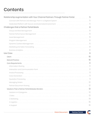 Contents
Relationship Augmentation with Your Channel Partners Through Partner Portal 5
Client 10
Natural Practice 10
Core Requirements 11
Solutions That a Partner Portal Modules Renders 12
Information Sharing 11
Interaction and Communication Point 11
Connect with Partners and Manage Them in a Digitized System 5
Dedicated Platform with Secure and Automated Environment 5
Challenges that a Partner Portal Meets 6
Use Case 9
Group and Role Management 6
Partner Performance Management 6
Asset Management 6
Program Management 6
Dynamic Content Management 6
Marketing and Sales Forecasting 8
Business Analytics 8
Invoice Processing 11
Case Generation 11
Quotation Processing 11
Managing Orders 12
Solution in 4 Categories 12
1. Sales 13
2. Marketing 14
3. Logistics 15
4. Support 16
Partner Document Sharing 12
Vision Document 3Partner Portal
 
