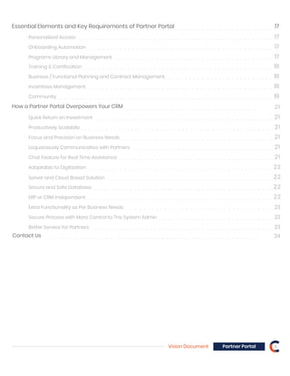 Essential Elements and Key Requirements of Partner Portal 17
Personalized Access 17
Onboarding Automation 17
Programs Library and Management 17
Training & Certification 18
Business / Functional Planning and Contract Management 18
Incentives Management 18
Community 19
How a Partner Portal Overpowers Your CRM
Quick Return on Investment
Productively Scalabile
Focus and Precision on Business Needs
Loquaciously Communicative with Partners
Adaptable to Digitization 22
Chat Feature for Real Time Assistance
Server and Cloud Based Solution
Secure and Safe Database
ERP or CRM Independent
Extra Functionality as Per Business Needs 23
Secure Process with More Control to The System Admin
Better Service for Partners
Vision Document 4Partner Portal
21
21
21
21
21
21
22
22
22
23
23
Contact Us 24
 