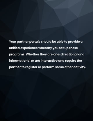 Your partner portals should be able to provide a
unified experience whereby you set up these
programs. Whether they are one-directional and
informational or are interactive and require the
partner to register or perform some other activity.
 