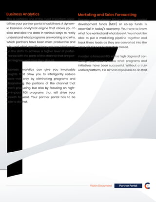 Vision Document 8Partner Portal
Marketing and Sales Forecasting
Planning out marketing ROI by allocating market
development funds (MDF) or co-op funds is
essential in today’s economy. You have to know
what has worked and what doesn’t. You should be
able to put a marketing pipeline together and
track those leads as they are converted into the
sales pipeline and ultimately closed.
In order to forecast ROI with a high degree of cer-
tainty, you need to know what programs and
initiatives have been successful. Without a truly
unified platform, it is almost impossible to do that.
Business Analytics
This is certainly one of the most important capa-
bilities your partner portal should have. A dynam-
ic business analytical engine that allows you to
slice and dice the data in various ways to really
understand what programs are working and why,
which partners have been most productive and
why, and what specific steps you can take based
on the data to achieve a higher level of perfor-
mance with the parts of the channel that are per-
forming less well than they should.
Business analytics can give you invaluable
insights that allow you to intelligently reduce
costs—not only by eliminating programs and
streamlining the portions of the channel that
aren’t producing, but also by focusing on high-
er-impact ROI programs that will drive your
growth forward. Your partner portal has to be
able to do that.
 