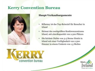 Kerry Convention Bureau
Haupt-Verkaufsargumente
• Killarney ist das Top-Reiseziel für Besucher in
Irland
• Heimat des zweitgrößten Konferenzzentrums
Irland, mit einerKapazität von 2.500 Plätzen
• Die höchste Dichte von 3-5 Sterne Hotels in
Irland mit einer Verfügbarkeit von 2.500
Zimmer in einem Umkreis von 1,5 Meilen
 
