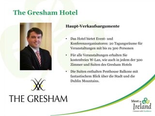 The Gresham Hotel
Haupt-Verkaufsargumente
• Das Hotel bietet Event- und
Konferenzorganisatoren: 20 Tagungsräume für
Veranstaltungen mit bis zu 300 Personen
• Für alle Veranstaltungen erhalten Sie
kostenfreies W-Lan, wie auch in jedem der 300
Zimmer und Suiten des Gresham Hotels
• Die Suiten enthalten Penthouse Balkone mit
fantastischem Blick über die Stadt und die
Dublin Mountains.
 