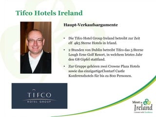 Tifco Hotels Ireland
Haupt-Verkaufsargumente
• Die Tifco Hotel Group Ireland betreibt zur Zeit
elf 4&5 Sterne Hotels in Irland.
• 2 Stunden von Dublin betreibt Tifco das 5 Sterne
Lough Erne Golf Resort, in welchem letztes Jahr
den G8 Gipfel stattfand.
• Zur Gruppe gehören zwei Crowne Plaza Hotels
sowie das einzigartigeClontarf Castle
Konferenzhotels für bis zu 800 Personen.
 