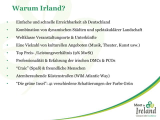 Warum Irland?
• Einfache und schnelle Erreichbarkeit ab Deutschland
• Kombination von dynamischen Städten und spektakuklärer Landschaft
• Weltklasse Veranstaltungsorte & Unterkünfte
• Eine Vielzahl von kulturellen Angeboten (Musik, Theater, Kunst usw.)
• Top Preis- /Leistungsverhältnis (9% MwSt)
• Professionalität & Erfahrung der irischen DMCs & PCOs
• “Craic” (Spaß) & freundliche Menschen
• Atemberaubende Küstenstraßen (Wild Atlantic Way)
• “Die grüne Insel”: 41 verschiedene Schattierungen der Farbe Grün
 