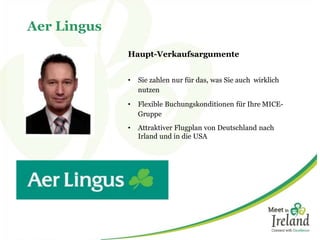 Aer Lingus
Haupt-Verkaufsargumente
• Sie zahlen nur für das, was Sie auch wirklich
nutzen
• Flexible Buchungskonditionen für Ihre MICE-
Gruppe
• Attraktiver Flugplan von Deutschland nach
Irland und in die USA
 