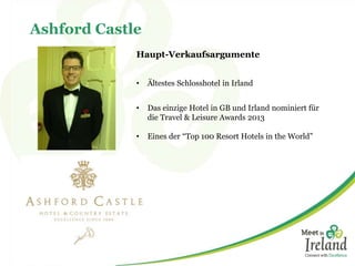 Ashford Castle
Haupt-Verkaufsargumente
• Ältestes Schlosshotel in Irland
• Das einzige Hotel in GB und Irland nominiert für
die Travel & Leisure Awards 2013
• Eines der “Top 100 Resort Hotels in the World”
 