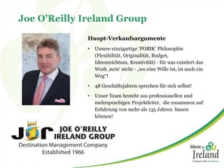 Joe O’Reilly Ireland Group
Haupt-Verkaufsargumente
• Unsere einzigartige ‘FOBIK’ Philosophie
(Flexibilität, Originalität, Budget,
Ideenreichtum, Kreativität) - für uns existiert das
Work ‚nein‘ nicht - „wo eine Wille ist, ist auch ein
Weg“!
• 48 Geschäftsjahren sprechen für sich selbst!
• Unser Team besteht aus professionellen und
mehrsprachigen Projektleiter, die zusammen auf
Erfahrung von mehr als 135 Jahren bauen
können!
 