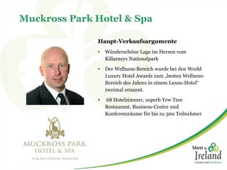 Muckross Park Hotel & Spa 
Haupt-Verkaufsargumente 
• Wünderschöne Lage im Herzen vom 
Killarneys Nationalpark 
• Der Wellness-Bereich wurde bei den World 
Luxury Hotel Awards zum „besten Wellness- 
Bereich des Jahres in einem Luxus-Hotel“ 
zweimal ernannt. 
• 68 Hotelzimmer, superb Yew Tree 
Restaurant, Business-Center und 
Konferenzräume für bis zu 300 Teilnehmer 
 