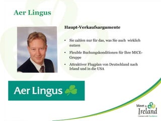 Aer Lingus 
Haupt-Verkaufsargumente 
• Sie zahlen nur für das, was Sie auch wirklich 
nutzen 
• Flexible Buchungskonditionen für Ihre MICE-Gruppe 
• Attraktiver Flugplan von Deutschland nach 
Irland und in die USA 
 
