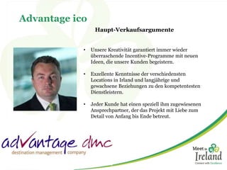 Advantage ico 
Haupt-Verkaufsargumente 
• Unsere Kreativität garantiert immer wieder 
überraschende Incentive-Programme mit neuen 
Ideen, die unsere Kunden begeistern. 
• Exzellente Kenntnisse der verschiedensten 
Locations in Irland und langjährige und 
gewachsene Beziehungen zu den kompetentesten 
Dienstleistern. 
• Jeder Kunde hat einen speziell ihm zugewiesenen 
Ansprechpartner, der das Projekt mit Liebe zum 
Detail von Anfang bis Ende betreut. 
 