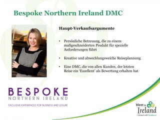 Bespoke Northern Ireland DMC 
Haupt-Verkaufsargumente 
• Persönliche Betreuung, die zu einem 
maßgeschneiderten Produkt für spezielle 
Anforderungen führt 
• Kreative und abwechlungsweiche Reiseplannung 
• Eine DMC, die von allen Kunden, der letzten 
Reise ein ‘Exzellent’ als Bewertung erhalten hat 
 