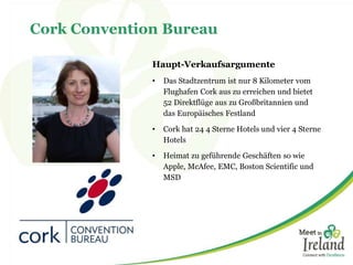 Cork Convention Bureau 
Haupt-Verkaufsargumente 
• Das Stadtzentrum ist nur 8 Kilometer vom 
Flughafen Cork aus zu erreichen und bietet 
52 Direktflüge aus zu Großbritannien und 
das Europäisches Festland 
• Cork hat 24 4 Sterne Hotels und vier 4 Sterne 
Hotels 
• Heimat zu geführende Geschäften so wie 
Apple, McAfee, EMC, Boston Scientific und 
MSD 
 