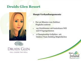 Druids Glen Resort 
Haupt-Verkaufsargumente 
• Nur 40 Minuten vom Dubliner 
Flughafen entfernt 
 145 Hotelzimmer mit kostenlosen Wifi 
und 8 Tagungsräumen 
 2 Championship Golfplätze mit 
Outdoor Team Building Möglichkeiten 
 