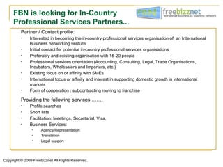 FBN is looking for In-Country
     Professional Services Partners...
          Partner / Contact profile:
          •    Interested in becoming the in-country professional services organisation of an International
               Business networking venture
          •    Initial contact for potential in-country professional services organisations
          •    Preferably and existing organisation with 15-20 people
          •    Professional services orientation (Accounting, Consulting, Legal, Trade Organisations,
               Incubators, Wholesalers and Importers, etc.)
          •    Existing focus on or affinity with SMEs
          •    International focus or affinity and interest in supporting domestic growth in international
               markets
          •    Form of cooperation : subcontracting moving to franchise

          Providing the following services …….
          •    Profile searches
          •    Short lists
          •    Facilitation: Meetings, Secretarial, Visa,
          •    Business Services:
                •    Agency/Representation
                •    Translation
                •    Legal support




Copyright © 2009 Freebizznet All Rights Reserved.
 
