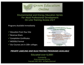 Environmental and Energy Education Series
              For Adult Professional Development
                 On Line Training Access 24/7

Programs Available Immediately 


 Educa6on From Your Site 
 Revenue Share 
 Comple6on Cer6ﬁcates 
 MOODLE format 
 Our Courses are in 100+ colleges 


     PRIVATE LABELING AND BULK PRICING PROGRAMS AVAILABLE 
                           Educated over 6,000!
                                     Presented by  
                               Green Educa6on On Line  
                       Copyright 2007‐2011 ‐ All Rights Reserved.  
 