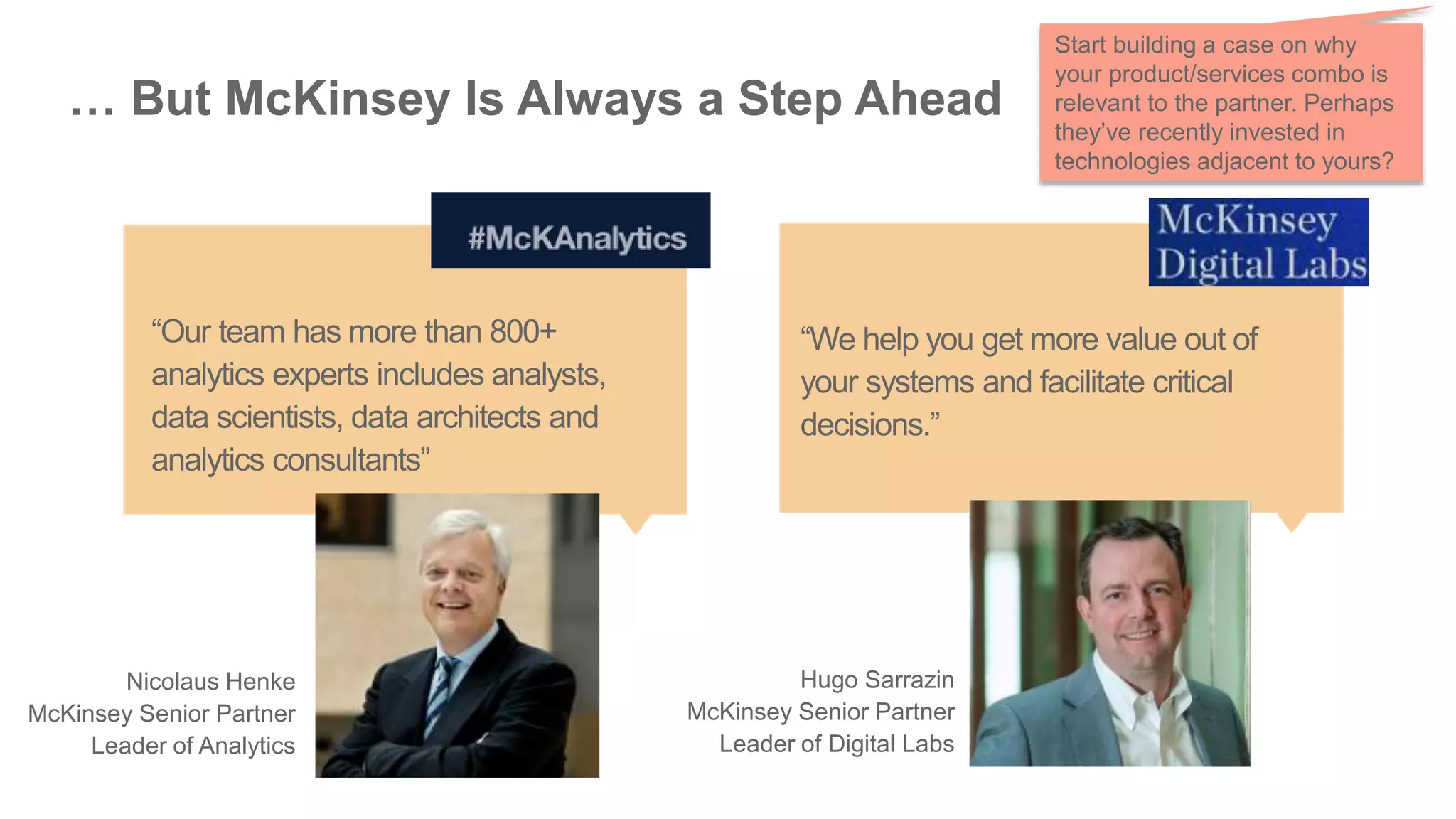 … But McKinsey Is Always a Step Ahead
“We help you get more value out of
your systems and facilitate critical
decisions.”
Hugo Sarrazin
McKinsey Senior Partner
Leader of Digital Labs
“Our team has more than 800+
analytics experts includes analysts,
data scientists, data architects and
analytics consultants”
Nicolaus Henke
McKinsey Senior Partner
Leader of Analytics
Start building a case on why
your product/services combo is
relevant to the partner. Perhaps
they’ve recently invested in
technologies adjacent to yours?
 
