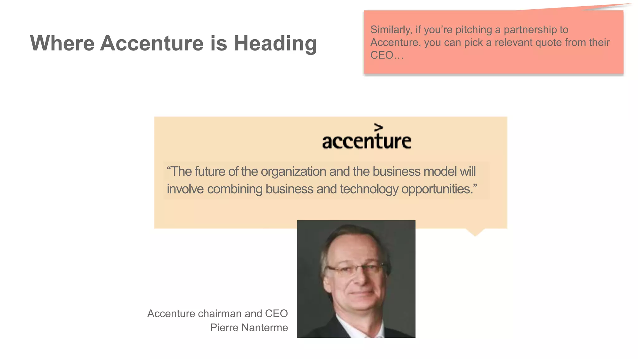 Where Accenture is Heading
Similarly, if you’re pitching a partnership to
Accenture, you can pick a relevant quote from their
CEO…
Accenture chairman and CEO
Pierre Nanterme
“The future of the organization and the business model will
involve combining business and technology opportunities.”
 
