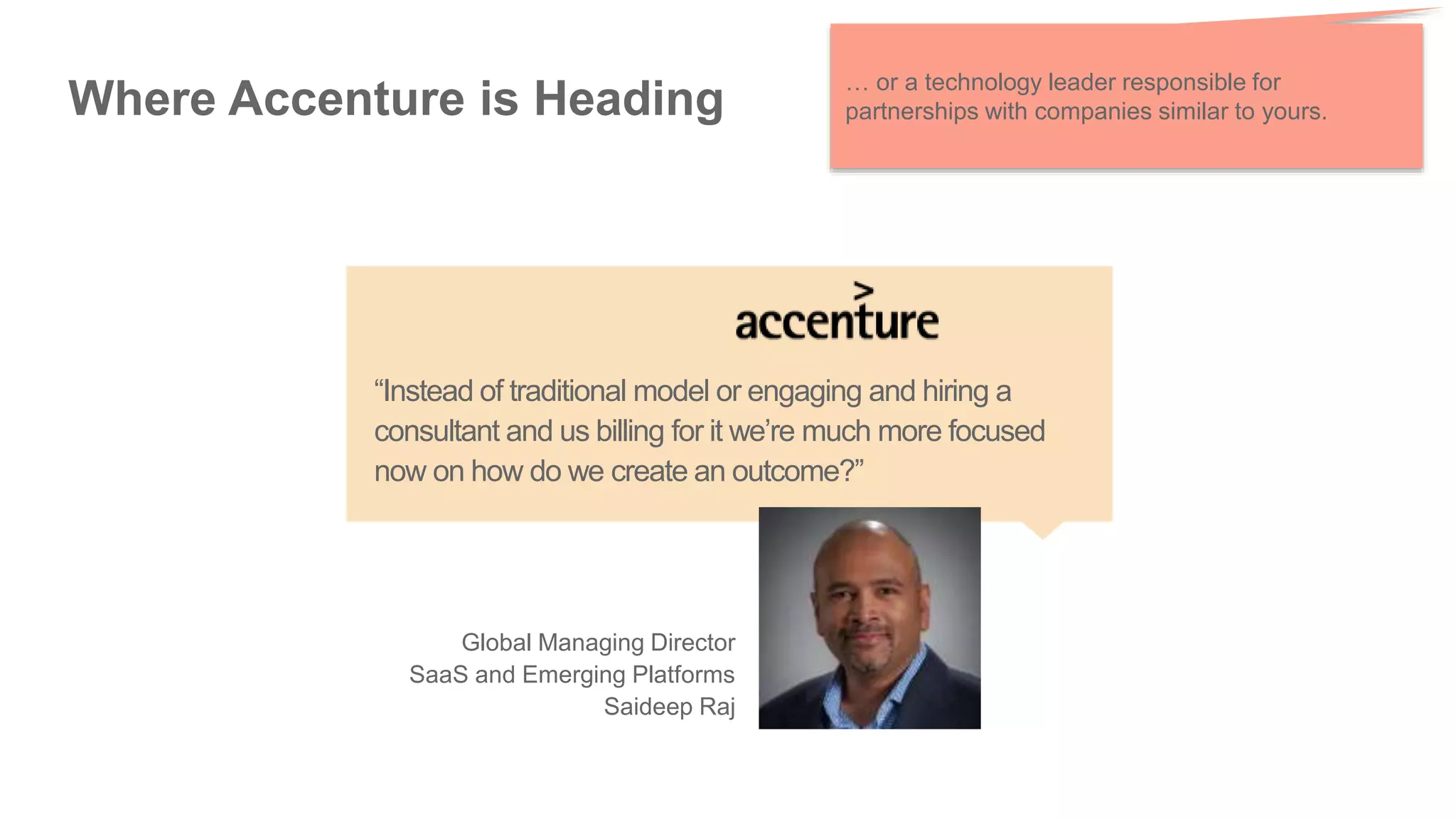 Where Accenture is Heading
… or a technology leader responsible for
partnerships with companies similar to yours.
“Instead of traditional model or engaging and hiring a
consultant and us billing for it we’re much more focused
now on how do we create an outcome?”
Global Managing Director
SaaS and Emerging Platforms
Saideep Raj
 