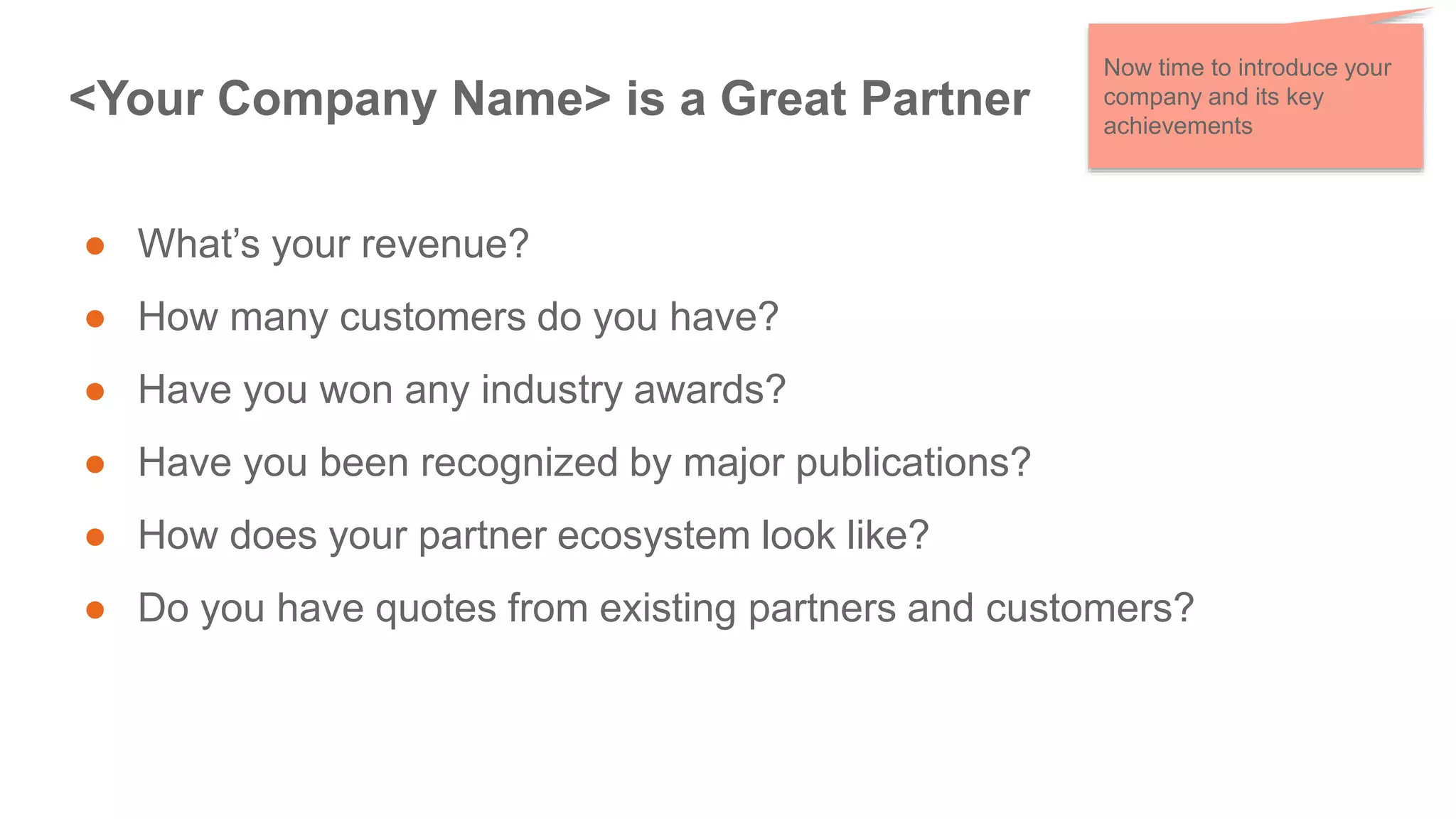 <Your Company Name> is a Great Partner
● What’s your revenue?
● How many customers do you have?
● Have you won any industry awards?
● Have you been recognized by major publications?
● How does your partner ecosystem look like?
● Do you have quotes from existing partners and customers?
Now time to introduce your
company and its key
achievements
 