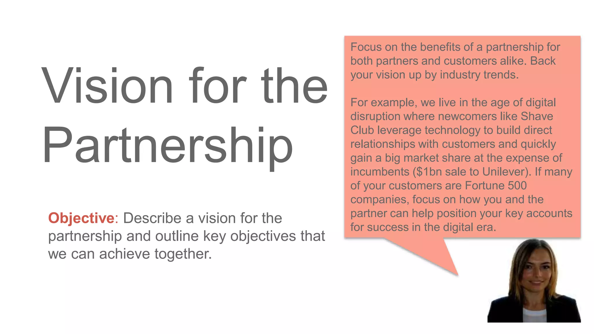 Vision for the
Partnership
Objective: Describe a vision for the
partnership and outline key objectives that
we can achieve together.
Focus on the benefits of a partnership for
both partners and customers alike. Back
your vision up by industry trends.
For example, we live in the age of digital
disruption where newcomers like Shave
Club leverage technology to build direct
relationships with customers and quickly
gain a big market share at the expense of
incumbents ($1bn sale to Unilever). If many
of your customers are Fortune 500
companies, focus on how you and the
partner can help position your key accounts
for success in the digital era.
 