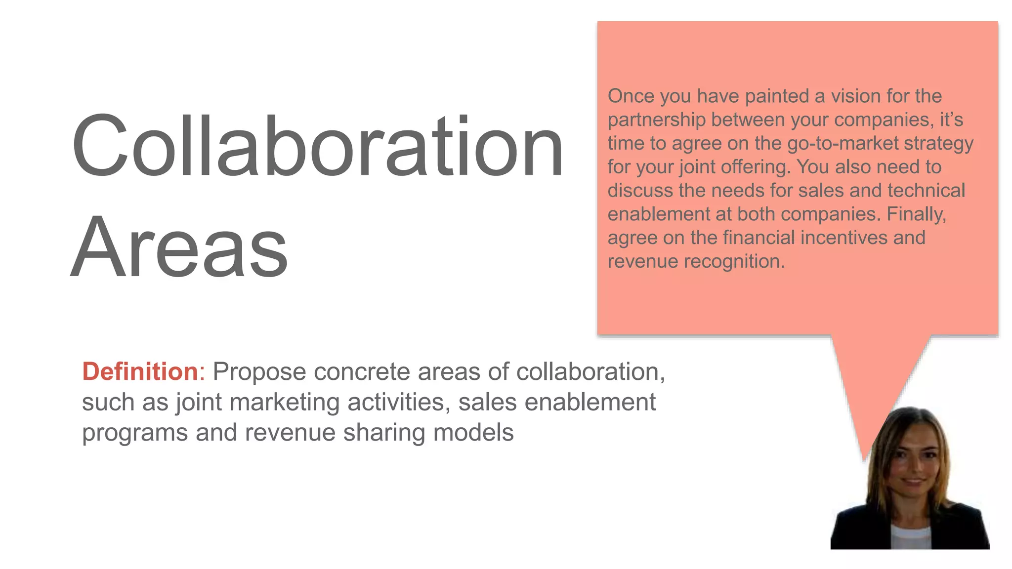 Collaboration
Areas
Definition: Propose concrete areas of collaboration,
such as joint marketing activities, sales enablement
programs and revenue sharing models
Once you have painted a vision for the
partnership between your companies, it’s
time to agree on the go-to-market strategy
for your joint offering. You also need to
discuss the needs for sales and technical
enablement at both companies. Finally,
agree on the financial incentives and
revenue recognition.
 