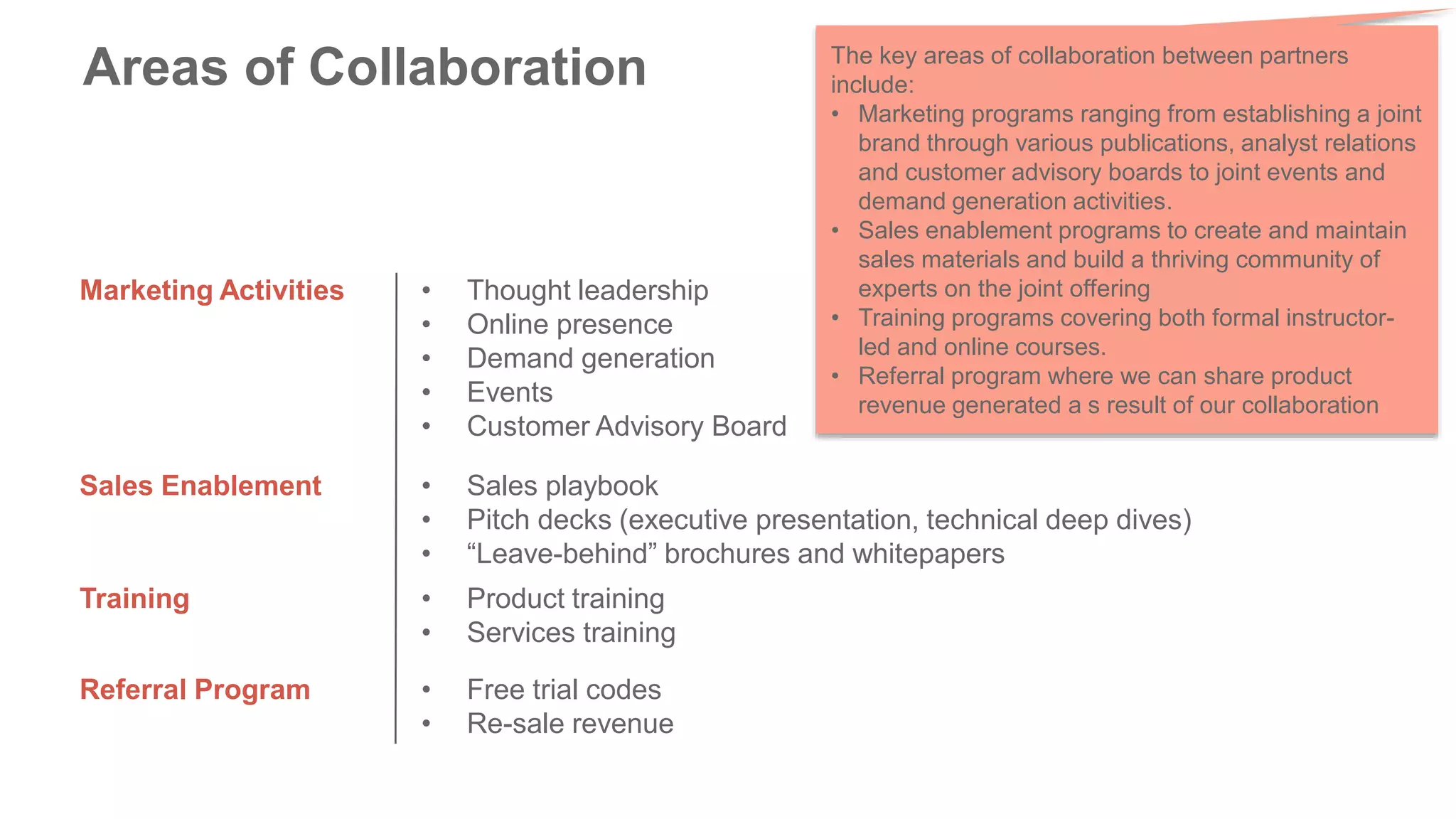Areas of Collaboration
Marketing Activities • Thought leadership
• Online presence
• Demand generation
• Events
• Customer Advisory Board
Sales Enablement • Sales playbook
• Pitch decks (executive presentation, technical deep dives)
• “Leave-behind” brochures and whitepapers
Training • Product training
• Services training
Referral Program • Free trial codes
• Re-sale revenue
The key areas of collaboration between partners
include:
• Marketing programs ranging from establishing a joint
brand through various publications, analyst relations
and customer advisory boards to joint events and
demand generation activities.
• Sales enablement programs to create and maintain
sales materials and build a thriving community of
experts on the joint offering
• Training programs covering both formal instructor-
led and online courses.
• Referral program where we can share product
revenue generated a s result of our collaboration
 