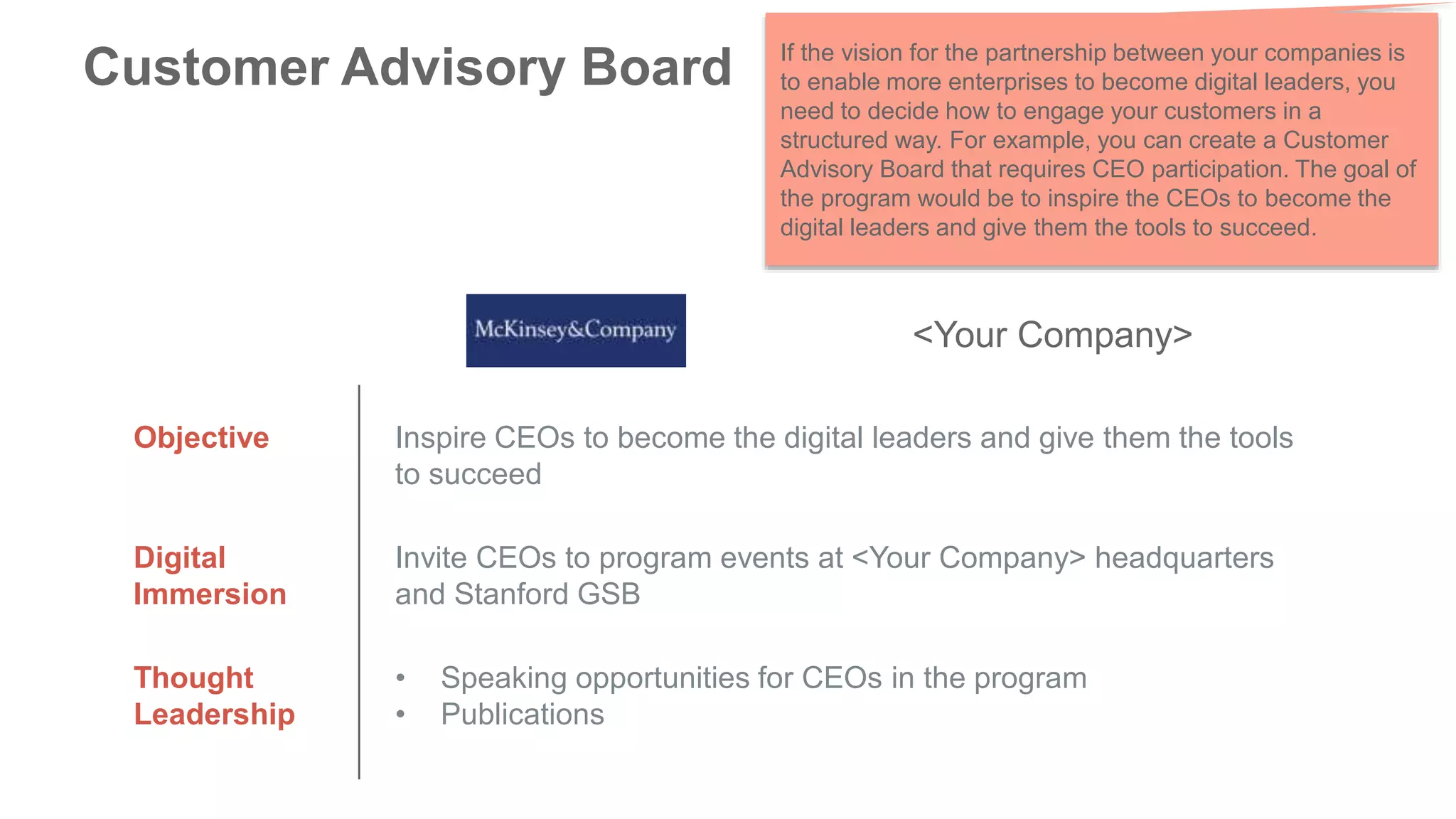 Customer Advisory Board
Objective Inspire CEOs to become the digital leaders and give them the tools
to succeed
Digital
Immersion
Invite CEOs to program events at <Your Company> headquarters
and Stanford GSB
Thought
Leadership
• Speaking opportunities for CEOs in the program
• Publications
<Your Company>
If the vision for the partnership between your companies is
to enable more enterprises to become digital leaders, you
need to decide how to engage your customers in a
structured way. For example, you can create a Customer
Advisory Board that requires CEO participation. The goal of
the program would be to inspire the CEOs to become the
digital leaders and give them the tools to succeed.
 