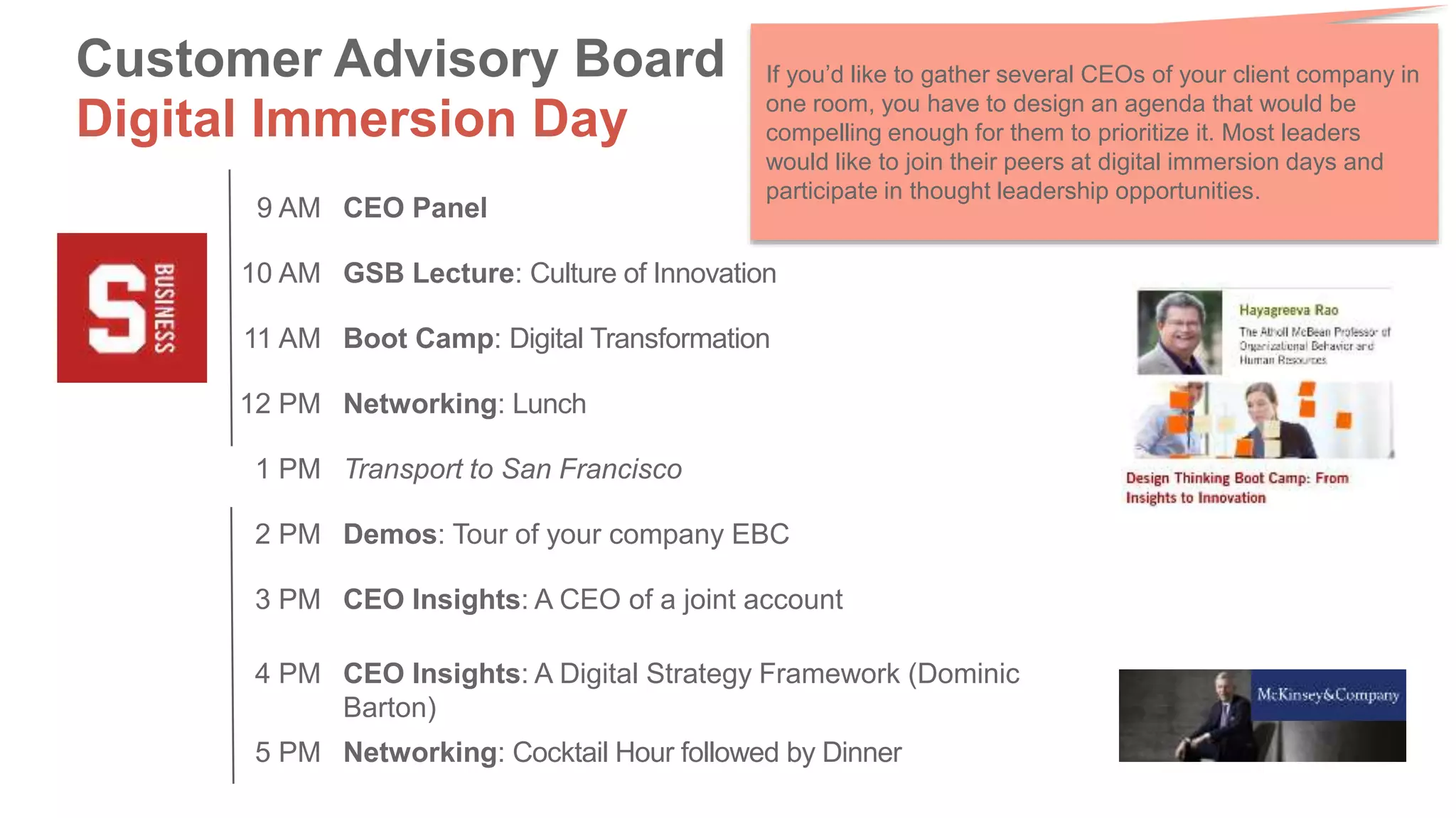 Venue Time Activity
9 AM CEO Panel
10 AM GSB Lecture: Culture of Innovation
11 AM Boot Camp: Digital Transformation
12 PM Networking: Lunch
1 PM Transport to San Francisco
2 PM Demos: Tour of your company EBC
3 PM CEO Insights: A CEO of a joint account
4 PM CEO Insights: A Digital Strategy Framework (Dominic
Barton)
5 PM Networking: Cocktail Hour followed by Dinner
Customer Advisory Board
Digital Immersion Day
If you’d like to gather several CEOs of your client company in
one room, you have to design an agenda that would be
compelling enough for them to prioritize it. Most leaders
would like to join their peers at digital immersion days and
participate in thought leadership opportunities.
 
