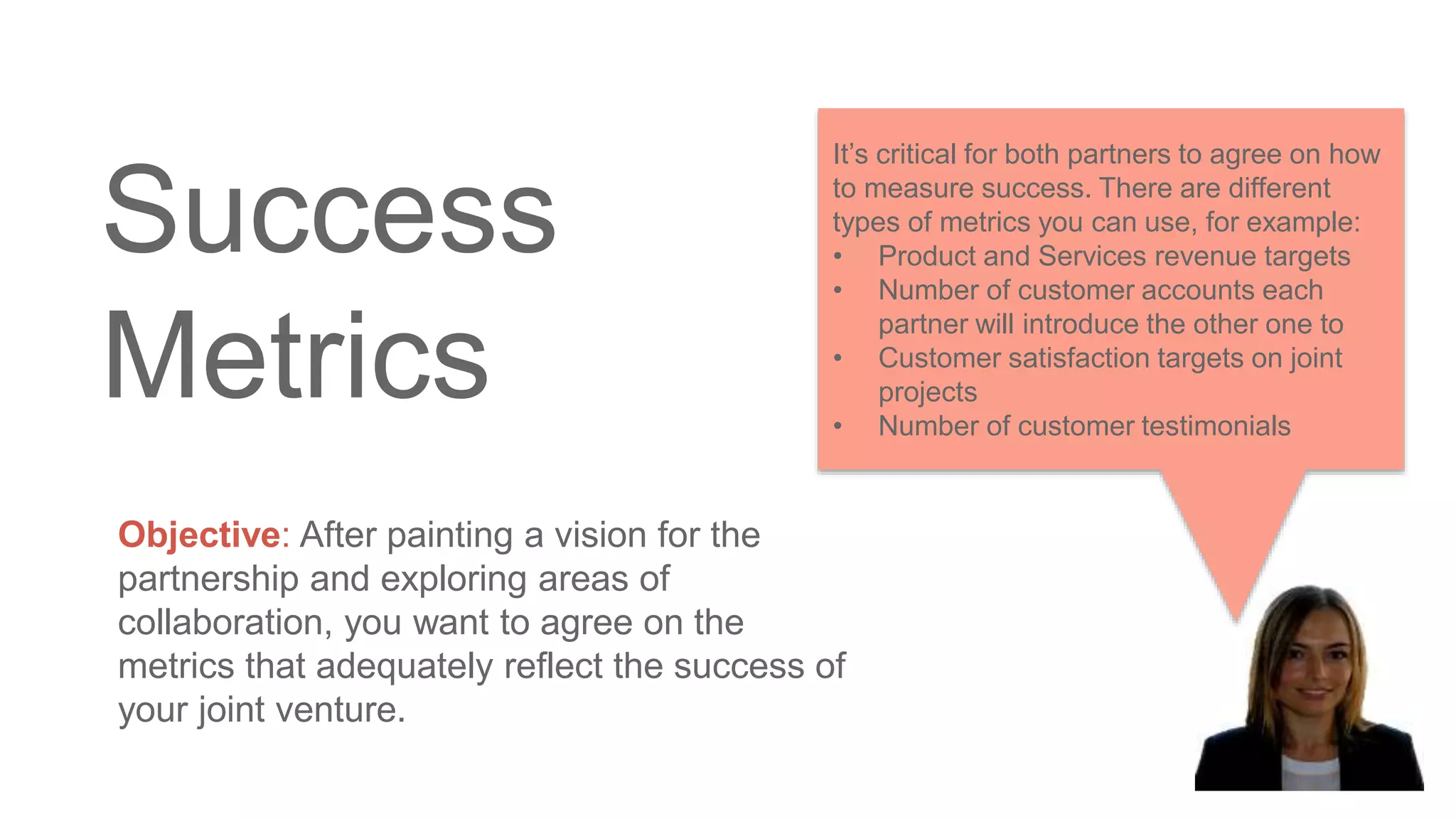 Success
Metrics
Objective: After painting a vision for the
partnership and exploring areas of
collaboration, you want to agree on the
metrics that adequately reflect the success of
your joint venture.
It’s critical for both partners to agree on how
to measure success. There are different
types of metrics you can use, for example:
• Product and Services revenue targets
• Number of customer accounts each
partner will introduce the other one to
• Customer satisfaction targets on joint
projects
• Number of customer testimonials
 